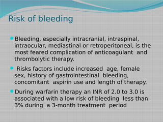 Risk of bleeding
Bleeding, especially intracranial, intraspinal,

intraocular, mediastinal or retroperitoneal, is the
most feared complication of anticoagulant and
thrombolytic therapy.
 Risks factors include increased age, female

sex, history of gastrointestinal bleeding,
concomitant aspirin use and length of therapy.
During warfarin therapy an INR of 2.0 to 3.0 is

associated with a low risk of bleeding less than
3% during a 3-month treatment period

 