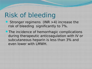 Risk of bleeding
 Stronger regimens (INR >4) increase the

risk of bleeding significantly to 7%.
The incidence of hemorrhagic complications

during therapeutic anticoagulation with IV or
subcutaneous heparin is less than 3% and
even lower with LMWH.

 