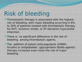 Risk of bleeding
Thrombolytic therapy is associated with the highest

risk of bleeding, with major bleeding occurring in 6%
to 30% of patients treated with thrombolytic therapy
for DVT, ischemic stroke, or ST elevation myocardial
infarction.
There is no significant difference in the risk of

bleeding among thrombolytic agents.
The addition of potent anticoagulants (LMWH,

hirudin) or antiplatelets (glycoprotein IIb/IIIa agents)
therapy increases even more the risk of major
bleeding.

 