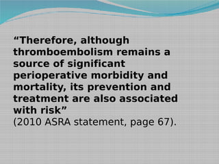 “Therefore, although
thromboembolism remains a
source of significant
perioperative morbidity and
mortality, its prevention and
treatment are also associated
with risk”
(2010 ASRA statement, page 67).

 