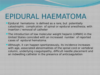 EPIDURAL HAEMATOMA
Epidural hematoma is defined as a rare, but potentially

catastrophic complication of spinal or epidural anesthesia; with
insertion / removal of catheter
The introduction of low molecular weight heparin (LMWH) in the

United States coincided with an increased number of reported
cases of epidural hematoma.
Although, it can happen spontaneously, its incidence increases

with age, associated abnormalities of the spinal cord or vertebral
column, underlying coagulopathy, difficult needle placement and
an indwelling catheter in the presence of anticoagulation

 