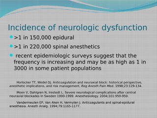 Incidence of neurologic dysfunction
>1 in 150,000 epidural
>1 in 220,000 spinal anesthetics
 recent epidemiologic surveys suggest that the

frequency is increasing and may be as high as 1 in
3000 in some patient populations
Horlocker TT, Wedel DJ. Anticoagulation and neuraxial block: historical perspective,
anesthetic implications, and risk management. Reg Anesth Pain Med. 1998;23:129-134.
Moen V, Dahlgren N, Irestedt L. Severe neurological complications after central
neuraxial blockades in Sweden 1990-1999. Anesthesiology. 2004;101:950-959.
Vandermeulen EP, Van Aken H, Vermylen J. Anticoagulants and spinal-epidural
anesthesia. Anesth Analg. 1994;79:1165-1177.

 