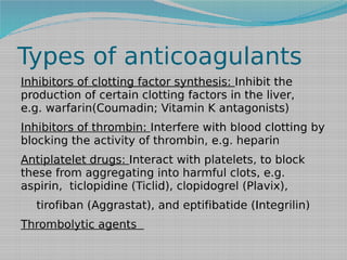 Types of anticoagulants
Inhibitors of clotting factor synthesis: Inhibit the
production of certain clotting factors in the liver,
e.g. warfarin(Coumadin; Vitamin K antagonists)
Inhibitors of thrombin: Interfere with blood clotting by
blocking the activity of thrombin, e.g. heparin 
Antiplatelet drugs: Interact with platelets, to block
these from aggregating into harmful clots, e.g.
aspirin,  ticlopidine (Ticlid), clopidogrel (Plavix), 
tirofiban (Aggrastat), and eptifibatide (Integrilin)
Thrombolytic agents

 