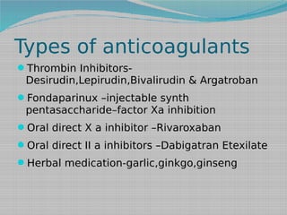 Types of anticoagulants
Thrombin Inhibitors-

Desirudin,Lepirudin,Bivalirudin & Argatroban

Fondaparinux –injectable synth

pentasaccharide–factor Xa inhibition
Oral direct X a inhibitor –Rivaroxaban
Oral direct II a inhibitors –Dabigatran Etexilate
Herbal medication-garlic,ginkgo,ginseng

 