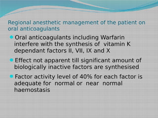 Regional anesthetic management of the patient on
oral anticoagulants

Oral anticoagulants including Warfarin

interfere with the synthesis of vitamin K
dependant factors II, VII, IX and X

Effect not apparent till significant amount of

biologically inactive factors are synthesised

Factor activity level of 40% for each factor is

adequate for normal or near normal
haemostasis

 