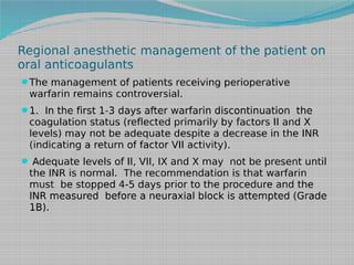 Regional anesthetic management of the patient on
oral anticoagulants
The management of patients receiving perioperative

warfarin remains controversial.
1. In the first 1-3 days after warfarin discontinuation the

coagulation status (reflected primarily by factors II and X
levels) may not be adequate despite a decrease in the INR
(indicating a return of factor VII activity).
 Adequate levels of II, VII, IX and X may not be present until

the INR is normal. The recommendation is that warfarin
must be stopped 4-5 days prior to the procedure and the
INR measured before a neuraxial block is attempted (Grade
1B).

 