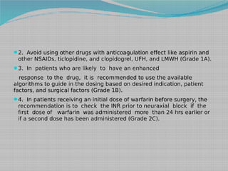 2. Avoid using other drugs with anticoagulation effect like aspirin and

other NSAIDs, ticlopidine, and clopidogrel, UFH, and LMWH (Grade 1A).
3. In patients who are likely to have an enhanced

response to the drug, it is recommended to use the available
algorithms to guide in the dosing based on desired indication, patient
factors, and surgical factors (Grade 1B).
4. In patients receiving an initial dose of warfarin before surgery, the

recommendation is to check the INR prior to neuraxial block if the
first dose of warfarin was administered more than 24 hrs earlier or
if a second dose has been administered (Grade 2C).

 