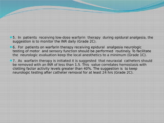 5. In patients receiving low-dose warfarin therapy during epidural analgesia, the

suggestion is to monitor the INR daily (Grade 2C).

6. For patients on warfarin therapy receiving epidural analgesia neurologic

testing of motor and sensory function should be performed routinely. To facilitate
the neurologic evaluation keep the local anesthetics to a minimum (Grade 1C).

7. As warfarin therapy is initiated it is suggested that neuraxial catheters should

be removed with an INR of less than 1.5. This value correlates hemostasis with
clotting factor activity levels greater than 40%. The suggestion is to keep
neurologic testing after catheter removal for at least 24 hrs (Grade 2C).

 