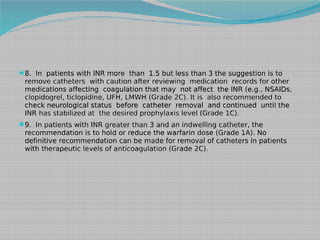 8. In patients with INR more than 1.5 but less than 3 the suggestion is to

remove catheters with caution after reviewing medication records for other
medications affecting coagulation that may not affect the INR (e.g., NSAIDs,
clopidogrel, ticlopidine, UFH, LMWH (Grade 2C). It is also recommended to
check neurological status before catheter removal and continued until the
INR has stabilized at the desired prophylaxis level (Grade 1C).
9. In patients with INR greater than 3 and an indwelling catheter, the

recommendation is to hold or reduce the warfarin dose (Grade 1A). No
definitive recommendation can be made for removal of catheters in patients
with therapeutic levels of anticoagulation (Grade 2C).

 