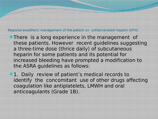 Regional anesthetic management of the patient on unfractionated heparin (UFH)

There is a long experience in the management of

these patients. However recent guidelines suggesting
a three-time dose (thrice daily) of subcutaneous
heparin for some patients and its potential for
increased bleeding have prompted a modification to
the ASRA guidelines as follows:
1. Daily review of patient’s medical records to

identify the concomitant use of other drugs affecting
coagulation like antiplatelets, LMWH and oral
anticoagulants (Grade 1B).

 