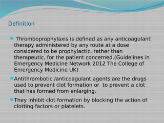 Definition
 Thromboprophylaxis is defined as any anticoagulant

therapy administered by any route at a dose
considered to be prophylactic, rather than
therapeutic, for the patient concerned.(Guidelines in
Emergency Medicine Network 2012 The College of
Emergency Medicine UK)
Antithrombotic /anticoagulant agents are the drugs

used to prevent clot formation or to prevent a clot
that has formed from enlarging.
They inhibit clot formation by blocking the action of

clotting factors or platelets.

 
