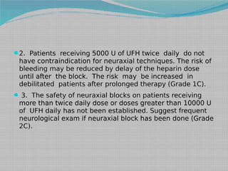 2. Patients receiving 5000 U of UFH twice daily do not

have contraindication for neuraxial techniques. The risk of
bleeding may be reduced by delay of the heparin dose
until after the block. The risk may be increased in
debilitated patients after prolonged therapy (Grade 1C).
 3. The safety of neuraxial blocks on patients receiving

more than twice daily dose or doses greater than 10000 U
of UFH daily has not been established. Suggest frequent
neurological exam if neuraxial block has been done (Grade
2C).

 