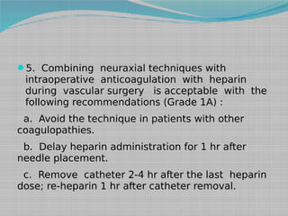 5. Combining neuraxial techniques with

intraoperative anticoagulation with heparin
during vascular surgery is acceptable with the
following recommendations (Grade 1A) :

a. Avoid the technique in patients with other
coagulopathies.
b. Delay heparin administration for 1 hr after
needle placement.
c. Remove catheter 2-4 hr after the last heparin
dose; re-heparin 1 hr after catheter removal.

 