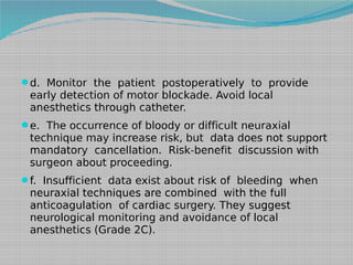 d. Monitor the patient postoperatively to provide

early detection of motor blockade. Avoid local
anesthetics through catheter.

e. The occurrence of bloody or difficult neuraxial

technique may increase risk, but data does not support
mandatory cancellation. Risk-benefit discussion with
surgeon about proceeding.

f. Insufficient data exist about risk of bleeding when

neuraxial techniques are combined with the full
anticoagulation of cardiac surgery. They suggest
neurological monitoring and avoidance of local
anesthetics (Grade 2C).

 