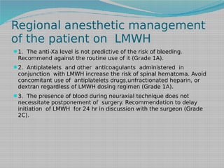 Regional anesthetic management
of the patient on LMWH
1. The anti-Xa level is not predictive of the risk of bleeding.

Recommend against the routine use of it (Grade 1A).

2. Antiplatelets and other anticoagulants administered in

conjunction with LMWH increase the risk of spinal hematoma. Avoid
concomitant use of antiplatelets drugs,unfractionated heparin, or
dextran regardless of LMWH dosing regimen (Grade 1A).
3. The presence of blood during neuraxial technique does not

necessitate postponement of surgery. Recommendation to delay
initiation of LMWH for 24 hr in discussion with the surgeon (Grade
2C).

 