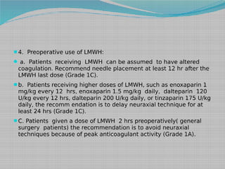4. Preoperative use of LMWH:
 a. Patients receiving LMWH can be assumed to have altered

coagulation. Recommend needle placement at least 12 hr after the
LMWH last dose (Grade 1C).

b. Patients receiving higher doses of LMWH, such as enoxaparin 1

mg/kg every 12 hrs, enoxaparin 1.5 mg/kg daily, dalteparin 120
U/kg every 12 hrs, dalteparin 200 U/kg daily, or tinzaparin 175 U/kg
daily, the recomm endation is to delay neuraxial technique for at
least 24 hrs (Grade 1C).

C. Patients given a dose of LMWH 2 hrs preoperatively( general

surgery patients) the recommendation is to avoid neuraxial
techniques because of peak anticoagulant activity (Grade 1A).

 