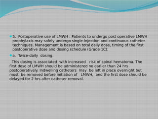 5. Postoperative use of LMWH : Patients to undergo post operative LMWH

prophylaxis may safely undergo single-injection and continuous catheter
techniques. Management is based on total daily dose, timing of the first
postoperative dose and dosing schedule (Grade 1C):

a. Twice-daily dosing.

This dosing is associated with increased risk of spinal hematoma. The
first dose of LMWH should be administered no earlier than 24 hrs
postoperatively. Indwelling catheters may be left in place overnight but
must be removed before initiation of LMWH, and the first dose should be
delayed for 2 hrs after catheter removal.

 