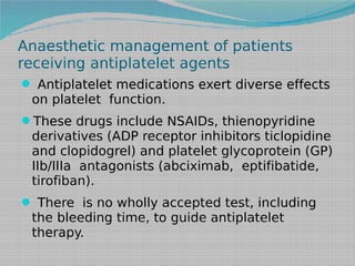 Anaesthetic management of patients
receiving antiplatelet agents
 Antiplatelet medications exert diverse effects

on platelet function.

These drugs include NSAIDs, thienopyridine

derivatives (ADP receptor inhibitors ticlopidine
and clopidogrel) and platelet glycoprotein (GP)
IIb/IIIa antagonists (abciximab, eptifibatide,
tirofiban).
 There is no wholly accepted test, including

the bleeding time, to guide antiplatelet
therapy.

 