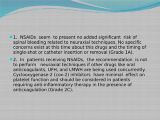 1. NSAIDs seem to present no added significant risk of

spinal bleeding related to neuraxial techniques. No specific
concerns exist at this time about this drugs and the timing of
single-shot or catheter insertion or removal (Grade 1A).

2. In patients receiving NSAIDs, the recommendation is not

to perform neuraxial techniques if other drugs like oral
anticoagulants, UFH, and LMWH are being used concurrently.
Cyclooxygenase-2 (cox-2) inhibitors have minimal effect on
platelet function and should be considered in patients
requiring anti-inflammatory therapy in the presence of
anticoagulation (Grade 2C).

 