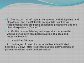 3. The actual risk of

spinal hematoma with ticlopidine and
clopidogrel and the GP IIb/IIIa antagonists is unknown.
Recommendations are based on labeling precautions and the
clinical experience (Grade 1C).

 a. On the basis of labeling and surgical experience the

waiting period between discontinuation of a drug and
neuraxial block is:
i. ticlopidine: 14 days

ii. clopidogrel: 7 days. If a neuraxial block is indicated
between 5-7 days after its discontinuation, normalization of
platelet function should be documented.

 