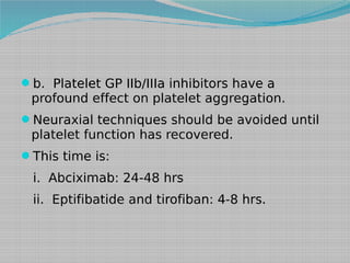 b. Platelet GP IIb/IIIa inhibitors have a

profound effect on platelet aggregation.

Neuraxial techniques should be avoided until

platelet function has recovered.
This time is:

i. Abciximab: 24-48 hrs
ii. Eptifibatide and tirofiban: 4-8 hrs.

 