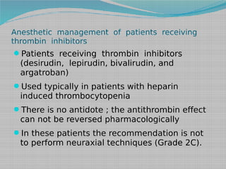 Anesthetic management of patients receiving
thrombin inhibitors

Patients receiving thrombin inhibitors

(desirudin, lepirudin, bivalirudin, and
argatroban)

Used typically in patients with heparin

induced thrombocytopenia

There is no antidote ; the antithrombin effect

can not be reversed pharmacologically
In these patients the recommendation is not

to perform neuraxial techniques (Grade 2C).

 