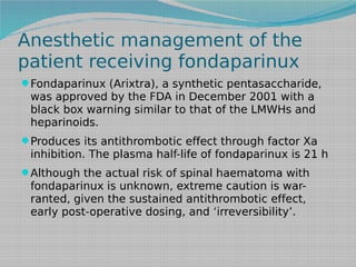 Anesthetic management of the
patient receiving fondaparinux
Fondaparinux (Arixtra), a synthetic pentasaccharide,

was approved by the FDA in December 2001 with a
black box warning similar to that of the LMWHs and
heparinoids.
Produces its antithrombotic effect through factor Xa

inhibition. The plasma half-life of fondaparinux is 21 h
Although the actual risk of spinal haematoma with

fondaparinux is unknown, extreme caution is warranted, given the sustained antithrombotic effect,
early post-operative dosing, and ‘irreversibility’.

 