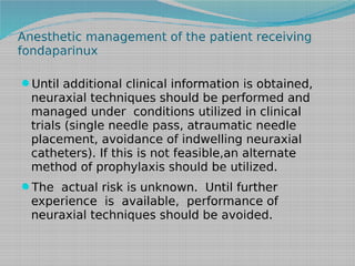 Anesthetic management of the patient receiving
fondaparinux
Until additional clinical information is obtained,

neuraxial techniques should be performed and
managed under conditions utilized in clinical
trials (single needle pass, atraumatic needle
placement, avoidance of indwelling neuraxial
catheters). If this is not feasible,an alternate
method of prophylaxis should be utilized.

The actual risk is unknown. Until further

experience is available, performance of
neuraxial techniques should be avoided.

 