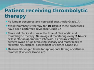 Patient receiving thrombolytic
therapy
No lumbar punctures and neuraxial anesthesia(Grade1A)
Avoid thrombolytic therapy for 10 days if these procedures

have been performed (evidence Grade 1A)

Neuraxial blocks at or near the time of fibrinolytic and

thrombolytic therapy: Neurological monitoring every 2 hours
or less “for an appropriate interval”. If epidural catheter
present avoid drugs producing sensory and motor block to
facilitate neurological assessment (Evidence Grade 1C)

Measure fibrinogen levels for appropriate timing of catheter

removal (Evidence Grade 2C).

 