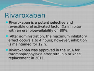 Rivaroxaban
Rivaroxaban is a potent selective and

reversible oral activated factor Xa inhibitor,
with an oral bioavailability of 80%.

 After administration, the maximum inhibitory

effect occurs 1 to 4 hours; however, inhibition
is maintained for 12 h.

Rivaroxaban was approved in the USA for

thromboprophylaxis after total hip or knee
replacement in 2011.

 