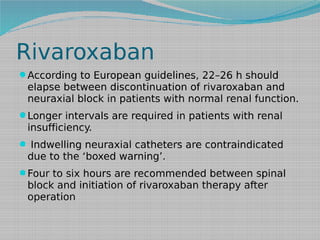 Rivaroxaban
According to European guidelines, 22–26 h should

elapse between discontinuation of rivaroxaban and
neuraxial block in patients with normal renal function.
Longer intervals are required in patients with renal

insufficiency.
 Indwelling neuraxial catheters are contraindicated

due to the ‘boxed warning’.
Four to six hours are recommended between spinal

block and initiation of rivaroxaban therapy after
operation

 