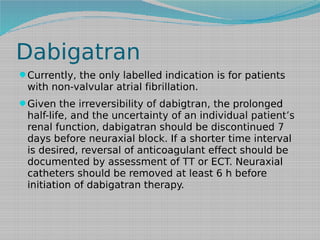 Dabigatran
Currently, the only labelled indication is for patients

with non-valvular atrial fibrillation.
Given the irreversibility of dabigtran, the prolonged

half-life, and the uncertainty of an individual patient’s
renal function, dabigatran should be discontinued 7
days before neuraxial block. If a shorter time interval
is desired, reversal of anticoagulant effect should be
documented by assessment of TT or ECT. Neuraxial
catheters should be removed at least 6 h before
initiation of dabigatran therapy.

 