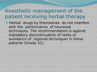 Anesthetic management of the
patient receiving herbal therapy
Herbal drugs by themselves do not interfere

with the performance of neuraxial
techniques. The recommendation is against
mandatory discontinuation of herbs or
avoidance of regional techniques in these
patients (Grade 1C).

 