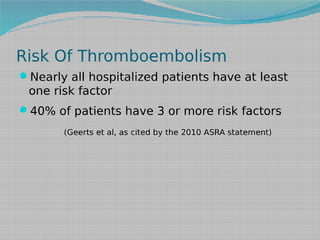 Risk Of Thromboembolism
Nearly all hospitalized patients have at least

one risk factor
40% of patients have 3 or more risk factors
(Geerts et al, as cited by the 2010 ASRA statement)

 