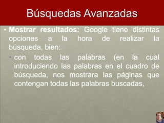 Búsquedas Avanzadas
• Mostrar resultados: Google tiene distintas
opciones a la hora de realizar la
búsqueda, bien:
• con todas las palabras (en la cual
introduciendo las palabras en el cuadro de
búsqueda, nos mostrara las páginas que
contengan todas las palabras buscadas,

 