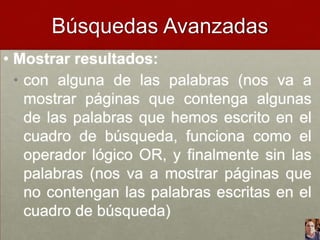 Búsquedas Avanzadas
• Mostrar resultados:
• con alguna de las palabras (nos va a
mostrar páginas que contenga algunas
de las palabras que hemos escrito en el
cuadro de búsqueda, funciona como el
operador lógico OR, y finalmente sin las
palabras (nos va a mostrar páginas que
no contengan las palabras escritas en el
cuadro de búsqueda)

 