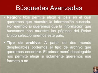 Búsquedas Avanzadas
• Región: Nos permite elegir el país en el cual
queremos que muestre la información buscada.
Por ejemplo si queremos que la información que
buscamos nos muestre las páginas del Reino
Unido seleccionaremos este país.
• Tipo de archivo: A partir de dos menús
desplegables podemos el tipo de archivo que
queremos encontrar. El primer menú desplegable
nos permite elegir si solamente queremos ese
formato o no.

 