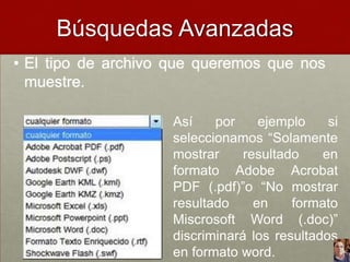 Búsquedas Avanzadas
• El tipo de archivo que queremos que nos
muestre.
Así
por
ejemplo
si
seleccionamos “Solamente
mostrar
resultado
en
formato Adobe Acrobat
PDF (.pdf)”o “No mostrar
resultado
en
formato
Miscrosoft Word (.doc)”
discriminará los resultados
en formato word.

 
