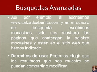 Búsquedas Avanzadas
• Así por ejemplo, si escribimos
www.calzadosbenito.com y en el cuadro
de
búsqueda
escribimos
mocasines, solo nos mostrará las
páginas que contengan la palabra
mocasines y estén en el sitio web que
hemos indicado.
• Derechos de uso: Podemos elegir que
los resultados que nos muestre se
puedan compartir o modificar.

 