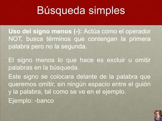 Búsqueda simples
Uso del signo menos (-): Actúa como el operador
NOT, busca términos que contengan la primera
palabra pero no la segunda.

El signo menos lo que hace es excluir u omitir
palabras en la búsqueda.
Este signo se colocara delante de la palabra que
queremos omitir, sin ningún espacio entre el guión
y la palabra, tal como se ve en el ejemplo.
Ejemplo: -banco

 