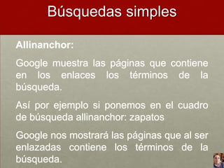 Búsquedas simples
Allinanchor:

Google muestra las páginas que contiene
en los enlaces los términos de la
búsqueda.
Así por ejemplo si ponemos en el cuadro
de búsqueda allinanchor: zapatos
Google nos mostrará las páginas que al ser
enlazadas contiene los términos de la
búsqueda.

 