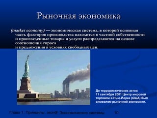 Рыночная экономика
(market economy) — экономическая система, в которой основная
часть факторов производства находится в частной собственности
и произведенные товары и услуги распределяются на основе
соотношения спроса
и предложения в условиях свободных цен.

До террористических актов
11 сентября 2001 Центр мировой
торговли в Нью-Йорке (США) был
символом рыночной экономики.

Глава 1. Принципы экономики
2. Экономические системы

10

 