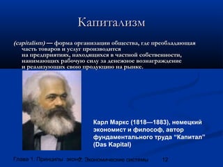 Капитализм
(capitalism) — форма организации общества, где преобладающая
часть товаров и услуг производится
на предприятиях, находящихся в частной собственности,
нанимающих рабочую силу за денежное вознаграждение
и реализующих свою продукцию на рынке.

Карл Маркс (1818—1883), немецкий
экономист и философ, автор
фундаментального труда “Капитал”
(Das Kapital)
Глава 1. Принципы экономики
2. Экономические системы

12

 
