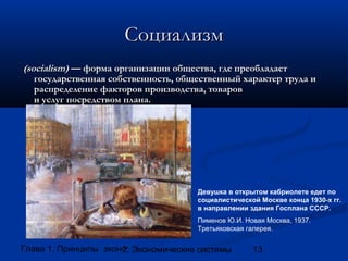 Социализм
(socialism) — форма организации общества, где преобладает
государственная собственность, общественный характер труда и
распределение факторов производства, товаров
и услуг посредством плана.

Девушка в открытом кабриолете едет по
социалистической Москве конца 1930-х гг.
в направлении здания Госплана СССР.
Пименов Ю.И. Новая Москва, 1937.
Третьяковская галерея.

Глава 1. Принципы экономики
2. Экономические системы

13

 