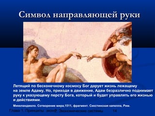 Символ направляющей руки

Летящий по бесконечному космосу Бог дарует жизнь лежащему
на земле Адаму. Но, приходя в движение, Адам безразлично поднимает
руку к указующему персту Бога, который и будет управлять его жизнью
и действиями.
Микеланджело. Сотворение мира,1511, фрагмент. Сикстинская капелла, Рим.

Глава 1. Принципы экономики
2. Экономические системы

14

 