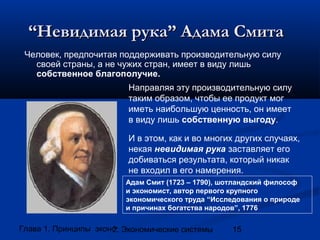 “Невидимая рука” Адама Смита
Человек, предпочитая поддерживать производительную силу
своей страны, а не чужих стран, имеет в виду лишь
собственное благополучие.
Направляя эту производительную силу
таким образом, чтобы ее продукт мог
иметь наибольшую ценность, он имеет
в виду лишь собственную выгоду.
И в этом, как и во многих других случаях,
некая невидимая рука заставляет его
добиваться результата, который никак
не входил в его намерения.
Адам Смит (1723 – 1790), шотландский философ
и экономист, автор первого крупного
экономического труда “Исследования о природе
и причинах богатства народов”, 1776

Глава 1. Принципы экономики
2. Экономические системы

15

 