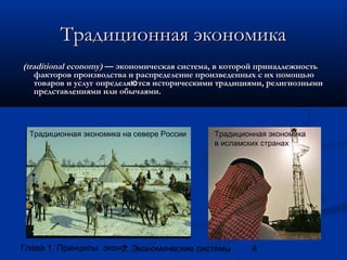 Традиционная экономика
(traditional economy) — экономическая система, в которой принадлежность
факторов производства и распределение произведенных с их помощью
товаров и услуг определяю тся историческими традициями, религиозными
представлениями или обычаями.

Традиционная экономика на севере России

Традиционная экономика
в исламских странах

Глава 1. Принципы экономики
2. Экономические системы

8

 