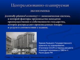 Централизованно-планируемая
экономика
(centrally-planned economy) — экономическая система,
в которой факторы производства находятся
преимущественно в собственности государства,
которое распределяет произведенные товары
и услуги в соответствии с планом.

Здание бывшего Государственного
комитета по планированию
(Госплана СССР) в период расцвета
плановой экономики в 1960-е гг.
Ныне Дума РФ
Глава 1. Принципы экономики
2. Экономические системы

9

 