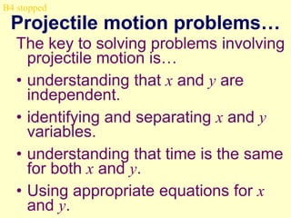 B4 stopped

Projectile motion problems…
The key to solving problems involving
projectile motion is…
• understanding that x and y are
independent.
• identifying and separating x and y
variables.
• understanding that time is the same
for both x and y.
• Using appropriate equations for x
and y.

 
