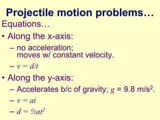 Projectile motion problems…
Equations…
• Along the x-axis:
– no acceleration;
moves w/ constant velocity.
– v = d/t

• Along the y-axis:
– Accelerates b/c of gravity; g = 9.8 m/s2.
– v = at
– d = ½at2

 